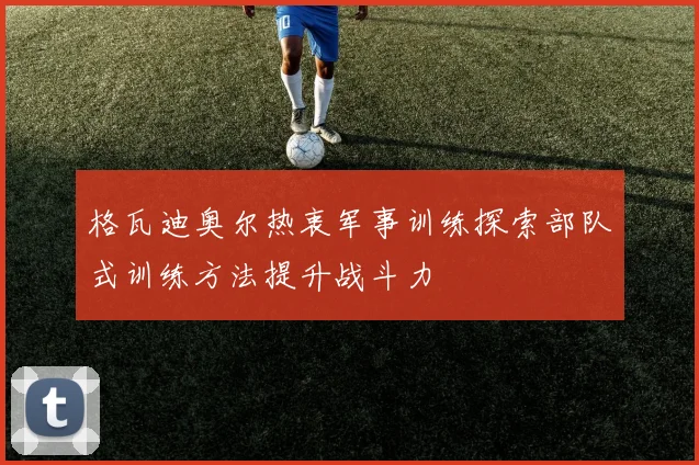 格瓦迪奥尔热衷军事训练探索部队式训练方法提升战斗力