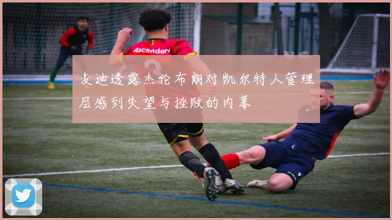 麦迪透露杰伦布朗对凯尔特人管理层感到失望与挫败的内幕