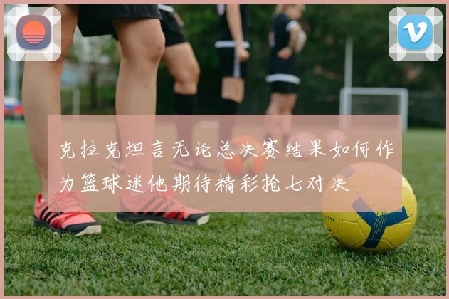 克拉克坦言无论总决赛结果如何作为篮球迷他期待精彩抢七对决