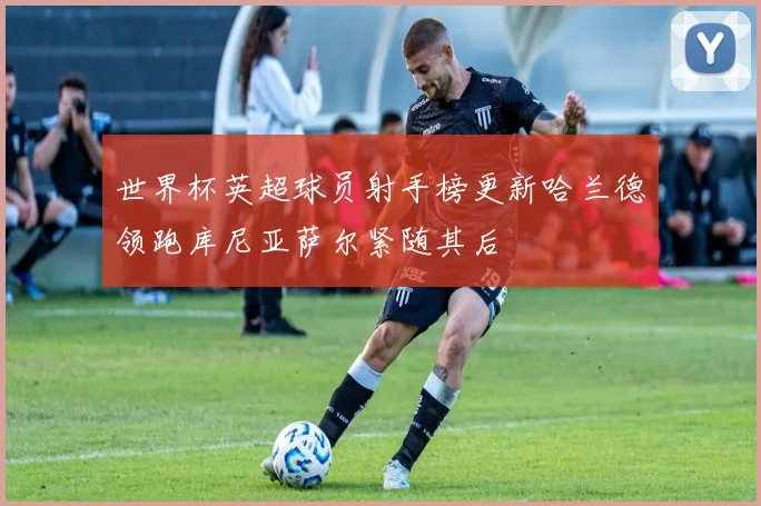 世界杯英超球员射手榜更新哈兰德领跑库尼亚萨尔紧随其后