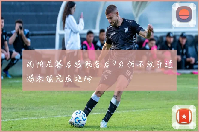 尚帕尼赛后感慨落后9分仍不放弃遗憾未能完成逆转