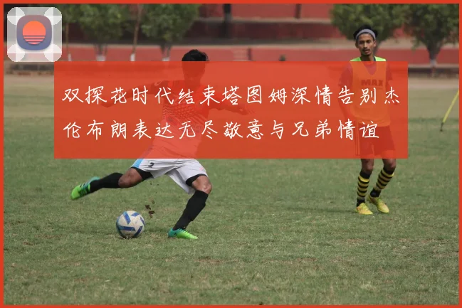 双探花时代结束塔图姆深情告别杰伦布朗表达无尽敬意与兄弟情谊
