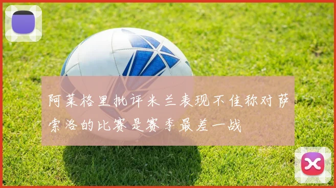 阿莱格里批评米兰表现不佳称对萨索洛的比赛是赛季最差一战