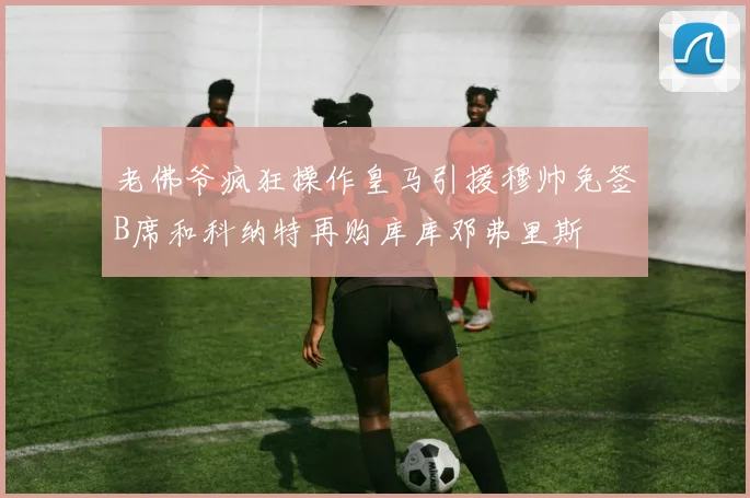 老佛爷疯狂操作皇马引援穆帅免签B席和科纳特再购库库邓弗里斯