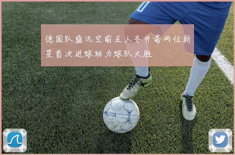 德国队盛况空前五人齐开斋两位新星首次进球助力球队大胜