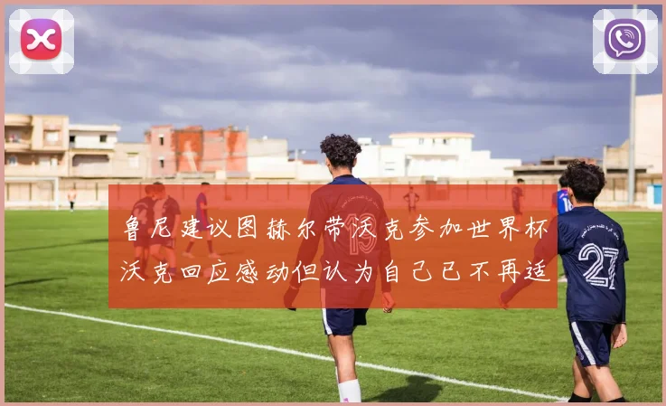 鲁尼建议图赫尔带沃克参加世界杯沃克回应感动但认为自己已不再适合