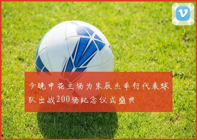 今晚申花主场为朱辰杰举行代表球队出战200场纪念仪式盛典