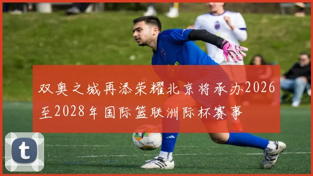 双奥之城再添荣耀北京将承办2026至2028年国际篮联洲际杯赛事