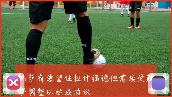 巴萨有意留住拉什福德但需接受薪资调整以达成协议