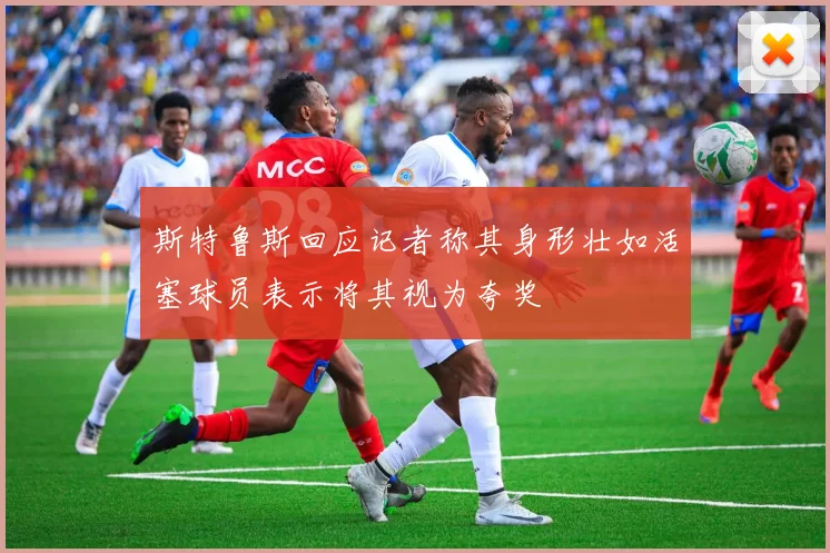 斯特鲁斯回应记者称其身形壮如活塞球员表示将其视为夸奖