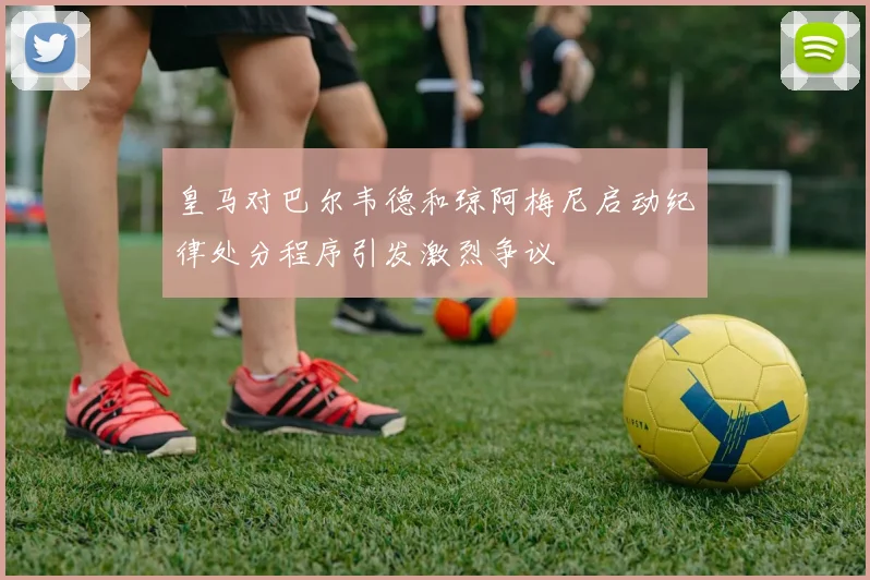 皇马对巴尔韦德和琼阿梅尼启动纪律处分程序引发激烈争议