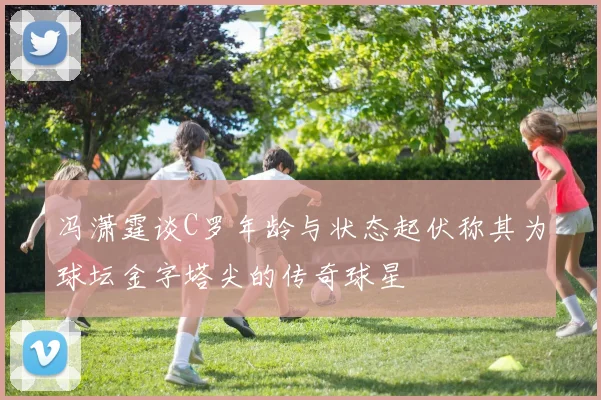 冯潇霆谈C罗年龄与状态起伏称其为球坛金字塔尖的传奇球星