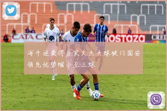 海牛逆袭得分宋文杰头球破门国安领先优势缩小至三球