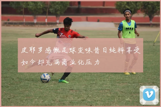 皮耶罗感慨足球变味昔日纯粹享受如今却充满商业化压力