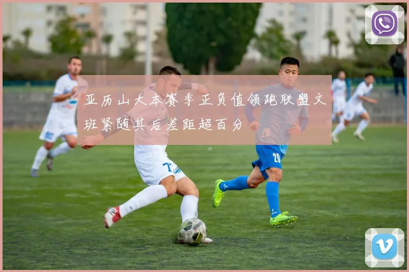 亚历山大本赛季正负值领跑联盟文班紧随其后差距超百分