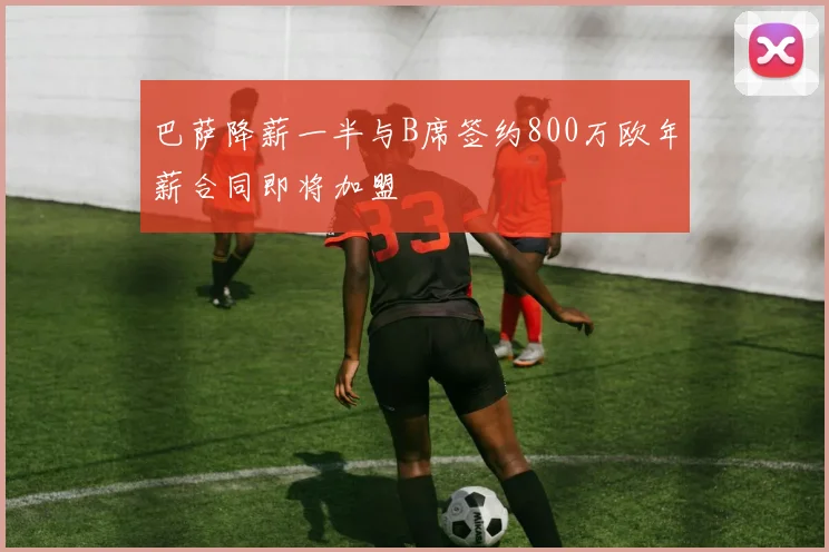 巴萨降薪一半与B席签约800万欧年薪合同即将加盟